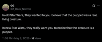 GG @A_Dank_Normie In old Star Wars, they wanted to you believe that the puppet was a real, living creature. In new Star Wars, they really want you to notice that the creature is a puppet. • 11:58 PM May 8, 2026 16 Views •