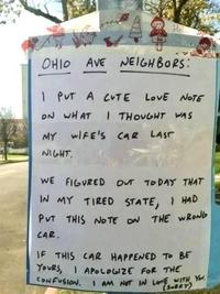 He OHIO AVE AVE NEIGHBORS: 1 PUT A CUTE LOVE NOTE ON WHAT I THOUGHT WAS MY WIFE'S CAR LAST NIGHT. WE FIGURED OUT TODAY THAT IN MY TIRED STATE, I HAD PUT THIS NOTE ON THE WRONG CAR. IF THIS CAR HAPPENED TO BE YOURS, APOLOGIZE FOR THE CONFUSION. I AM NOT IN LOVE WITH YOU. (SORRY)