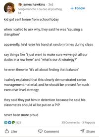 james hawkins ⚫ 3rd hedge honcho / co-ceo at posthog 1d kid got sent home from school today + Follow when i called to ask why, they said he was "causing a disruption" apparently, he'd raise his hand at random times during class say things like "i just want to make sure we've got all our ducks in a row here" and "what's our Al strategy?" he even threw in "it's all about finding that balance" i calmly explained that this clearly demonstrated senior management material, and he should be praised for such executive-level strategy they said they put him in detention because he said his classmates should all be put on a PIP never been more proud 823 Like 35 Comments - 3 Reposts Comment Share