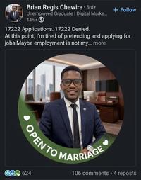 Brian Regis Chawira ⚫ 3rd+ Unemployed Graduate | Digital Marke... 14h⚫ 17222 Applications. 17222 Denied. + Follow At this point, I'm tired of pretending and applying for jobs.Maybe employment is not my... more OPEN TO MARRIAGE 624 106 comments • 4 reposts