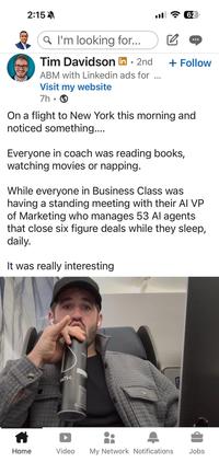 2:15 Q I'm looking for... l 62 ☑ Tim Davidson in ⚫ 2nd . + Follow ABM with Linkedin ads for Visit my website 7h-> On a flight to New York this morning and noticed something.... Everyone in coach was reading books, watching movies or napping. While everyone in Business Class was having a standing meeting with their AI VP of Marketing who manages 53 Al agents that close six figure deals while they sleep, daily. It was really interesting PATH PAT Home Video My Network Notifications Jobs