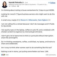 Nomiki Petrolla. 2nd • Helping women go from idea to business 15 years in bu... 1d. Edited. + Follow I'm thinking about renting a house somewhere for 3 days to just WORK. Looking for more 6-7 figure business earners who might want to do this with me. A small crew, maybe 3-5. Sharon K. Gillenwater, Sam Ogborn >> I am not calling this a retreat because I don't do massages and IV fluids to rejuvenate. I do squinty eyes on the laptop, coffee on auto-fill, and a notebook with chicken scratch to organize my mind and get s--- done. I don't get a lot of alone time to think or just build without interruption. (mom life ammiright?) So I'm thinking sweatpants, coffee, a solid bed, my laptop, and brains to share and collaborate. Am I crazy to think other women want to do something like this too? Nothing is set in stone, just putting some feelers out here. LMK. CC256 230 comments