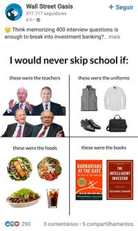 Wall Street Oasis 517.717 seguidores + Seguir 6h • Think memorizing 400 interview questions is enough to break into investment banking?... mais I would never skip school if: these were the teachers these were the uniforms these were the foods @WallStreetOasis these were the books #1 NEW YORK TIMES BESTSELLER BARBARIANS AT THE GATE THE FALL OF RJR NABISCO OF BOX TIME STORY キ MADIS BRYAN BURROUGH & JOHN HELYAR WITH A NEW AFTERWORD "BY FAR THE BEST BOOK ON INVESTING EVER WRITTEN." WARREN BUFFETT THE INTELLIGENT INVESTOR THE DEFINITIVE BOOK ON VALUE INVESTING REVISED EDITION BENJAMIN GRAHAM Pretend Appen by Ween Be Updated with new commemary by Jason CG♡ 290 . 3 comentários 5 compartilhamentos