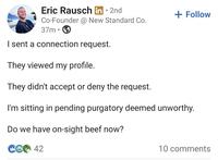 Eric Rausch in 2nd Co-Founder @ New Standard Co. 37m • I sent a connection request. They viewed my profile. They didn't accept or deny the request. + Follow I'm sitting in pending purgatory deemed unworthy. Do we have on-sight beef now? C642 10 comments