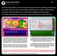 Supper Mario Broth @MarioBrothBlog 0 In Super Paper Mario, Peach ends a dating simulator segment by blowing it up with a bomb. This is most likely a reference to classic 1994 dating simulator Tokimeki Memorial, where girls neglected by the player character will destroy his reputation, represented by cartoon bombs. Fort Francis 00 Peach used Boomer! 女の子からの評価 藤崎詩織 如月未緒 片桐彩子 虹野沙希 DA 美樹原愛 早乙女優美, 好雄「こんなとこだな。 97 1年5月 In Super Paper Mario, the boss Francis tries to woo Peach by starting a parody dating simulator segment with her. While the player controls Peach at first, eventually she will be fed up with her options, take control, and use the pixl Boomer (who is a bomb) to explode the dating sim. While this appears to be simply a funny way to end the segment, the usage of a bomb is most likely a reference to the classic 1994 dating simulator Tokimeki Memorial. In Tokimeki Memorial, if the player is trying to woo several girls, those that feel neglected due to the player not spending enough time with them will have a bomb appear next to them on the character list. If the player is not quick enough in meeting with the girl in question and defusing the tension, the bomb will explode, signifying the girl ruining the player character's reputation with malicious rumors. Since the bomb going off in Tokimeki Memorial can often make certain routes completely unwinnable, the usage of a bomb by Peach to show Francis can never woo her would be recognized as a reference. Source: info: YouTube user @PunchyYT, youtube.com/watch?v=7B9ZxwFQ0qY