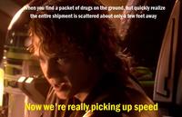 When you find a packet of drugs on the ground, but quickly realize the entire shipment is scattered about only a few feet away Now we're really picking up speed