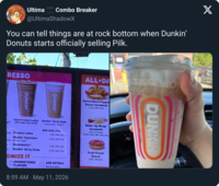 Ultima Combo Breaker SOON @UltimaShadowX You can tell things are at rock bottom when Dunkin' Donuts starts officially selling Pilk. RESSO DUNKIN' DUNKIN' ALL DA Sweet Black Peppe Bacon Sandwich 6.50 | 560 CAL e Iced Protein Latte with Sugar Free Vanilla CAL Protein Latte Shakin' Espresso CAL Brown Sugar L Dunkalatte L Dunkin' Dirty Soda Dunkin' Dirty Soda Coffee Milk Pepsi MED ICED | CAL 7.10 | 170 CAL 6.25 | 180 CAL 7.10 | 310 CAL 6.10 | 320 CAL Wake-Up Wrap® Sandwich Add a Protein 2.95-3.60 | 180-340 CAL OMIZE IT UNSWEETENED FLAVORS ADD EXTRAS Marshmallow 8:59 AM May 11, 2026 Fruit Punch Donut 1.55 | 270 CAL DUNKIN X