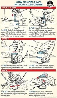 HOW TO OPEN A CAN WITHOUT A CAN OPENER POCKET KNIFE NN BEA 1: HOLD the knife straight up and down with the tip just inside the can's edge. Grip the handle so your fingers aren't in the way in case of a slip. SPOON BEA 2: PUSH straight down and puncture the can. Lift it back out and repeat rather than "sawing" the lid, which can result in dulling your blade and leaving shavings in your food. 小 w ANS 1: GRIP a metal spoon and rub it hard against the lid, just inside the rim. ROCK 2: ONCE you break through, repeat the process until the lid is separated. 1: PLACE the can upside down on a flat rock and rub vigorously until it just starts to leak. 2: WITH caution, as to not spill its contents, squeeze the can with your hands to pop the lid off. Add lamps. All Rigles encend