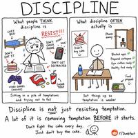 DISCIPLINE COZY discipline is What people THINK BED RESIST!!! DON'T DING! CHECK DON'T EAT IT PHONE DING! What discipline OFTEN actually is Phone away Didn't buy cake ☺ CHIPS DON'T GET DISTRACTED VIDEO GAMES (NOOOO) SUGAR TRAP Sitting in a pile of temptations and trying not to fail Blocked apps Prepared workspace Gym clothes ready Healthy food ready Set things up so temptation is weaker Food prepped Discipline is not just resisting temptation. A lot of it is removing temptation BEFORE it starts. Don't fight the cake every day. Just don't buy the cake. r/DumbFact K ห