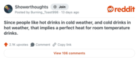 Showerthoughts + Join . Posted by Burning_Toast998 · 13 days ago reddit Since people like hot drinks in cold weather, and cold drinks in hot weather, that implies a perfect heat for room temperature drinks. 2.1K upvotes Comment Copy link View 106 comments