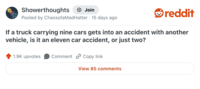 Showerthoughts + Join reddit Posted by Chaosofa Mad Hatter 15 days ago If a truck carrying nine cars gets into an accident with another vehicle, is it an eleven car accident, or just two? 1.9K upvotes Comment Copy link View 85 comments