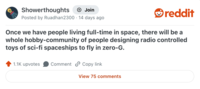 Showerthoughts + Join Posted by Ruadhan2300 14 days ago reddit Once we have people living full-time in space, there will be a whole hobby-community of people designing radio controlled toys of sci-fi spaceships to fly in zero-G. 1.1K upvotes Comment Copy link View 75 comments