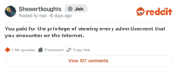 Showerthoughts Join reddit Posted by max 6 days ago You paid for the privilege of viewing every advertisement that you encounter on the Internet. 1.1K upvotes Comment Copy link View 107 comments