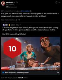 paulette! @bTrudeau_ Fan account Translated from Portuguese Show original 10 IGN gave it a 10 because it must be the only game in the universe that's easy enough for a journalist to manage to play and beat Rate this translation: IGN @IGN - May 7 A musical delight from start to finish, Mixtape sets a new standard for coming- of-age stories in video games and does so with a masterful sense of style. Our 10/10 review: bit.ly/4tEkAad 10 NO Rate proposed Community Notes 5:39 PM - May 8, 2026 125.2K Views 个