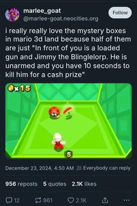 marlee_goat @marlee-goat.neocities.org Follow i really really love the mystery boxes in mario 3d land because half of them are just "In front of you is a loaded gun and Jimmy the Blinglelorp. He is unarmed and you have 10 seconds to kill him for a cash prize" Ox15 5 December 23, 2024, 4:50 AM Everybody can reply 956 reposts 5 quotes 2.1K likes 口 12 961 ❤ 2.1K ↑