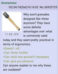 Anonymous 02/24/18 (Sat) 16:16:02 No.36925725 Why aren't grenades designed like these anymore? They have some definite advantages over what 11 KB JPG is commonly used today and they seem pretty practical in terms of ergonomics. >Doesn't roll >Can throw further >Can stick into ground if necessary >Can give you pleasure Can anyone explain to me why these are outdated?