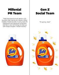 Millenial PR Team Gen Z Social Team "Tide's Boosted Formula delivers a 6x boosted clean, giving you cleaner, whiter, brighter, fresher laundry in every load. It's engineered with advanced surfactants and fabric-care technology to keep up with today's tougher, messier laundry." "it's giving...clean" Tide Tide 6X 6X ORIGINAL ORIGINAL