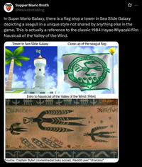 Supper Mario Broth @MarioBrothBlog 0 In Super Mario Galaxy, there is a flag atop a tower in Sea Slide Galaxy depicting a seagull in a unique style not shared by anything else in the game. This is actually a reference to the classic 1984 Hayao Miyazaki film Nausicaä of the Valley of the Wind. Tower in Sea Slide Galaxy Close-up of the seagull flag Intro to Nausicaä of the Valley of the Wind (1984) * PARA 373 932 Source: Captain Byte! (cometmedal.bsky.social), Reddit user "chorolou"