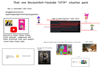 That one one DeviantArt-Youtube "UTTP" starter pack Has a username like this: dreggmanyessonicno hyperrogueangefloetteyeszygardeno PUFFY AMIYUM! Iman what the f--- NEWGROUNDS basically hates these thing treat youtube, newground and other platform like real people (even hate their mom) insert oc or character they hate thing they hate had a description like this: often uses the n-word HI HI PUFFY AMI YUMI?!?!? WHAT?!?!? MORE LIKE S--- S--- N---- F---!!!! OH MY GOD!!! THIS IS ONE OF THE WORST SHOWS I EVER SAW!!!! THIS SHOW IS ABOUT 2 RETARTERD GIRLS AND THEY LIKE TO GO ON FAILURE ADVENTURES!!!! AMI ONUKI IS GAY!!! SHE LIKES TO HAVE SEX WITH JENNY WAKEMAN EVERYDAY WHICH IS BAD THOUGH!!!! YUMI YOSHIMURA IS A F-----!!! SHE LIKES TO EAT POOP!!! AND JULIE HINIKAWA?!?!? WELL I SUPPORT THIS CHARACTER BECAUSE SHE MAKES GROUNDED VIDEOS OUT OF AMI AND YUM!!!! THE ANIMATION IS S---!!! THE SONGS ARE COPYRIGHTED!!! AND I said they never did this THE CHARACTERS LIKES TO HAVE SEXT AT NIGHT AND EAT POOP!!!! THANK GOD THIS SHOW GOT CANCELLED IN 2006!!! DO YOU KNOW WHO LIKES THIS SHOW?!?!? YOUTUBE!!! HE WANTS TO MET AMI ONUKI BUT HE CANT BECAUSE HE IS STILL GROUNDED!!!! AND DO YOU KNOW WHO HATES THIS SHOW?!?!? ME!!!! I WISH I CAN KILL AMI AND YUMI WITH A CHAINSAW!!!! SO F--- HI HI PUFFY AMI YUM!!!!! AND F--- SAILOR MOON!!!!! BARNEY ANS FRIENDS IS 3 MILLION TIMES BETTER THAN HI HI PUFFY AMI YUMI END OF RANT!!!!! basically telling things that never happened in the show, Take Ami as an example She never did that in ONE episode of the show Julie actually never did this making go animate videos and grounded good characters in ugly style: How they feel after getting comments: attacks users: insert oc or character they hate BU often triggers: