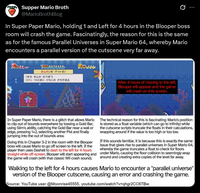 Supper Mario Broth @MarioBrothBlog Ø In Super Paper Mario, holding 1 and Left for 4 hours in the Blooper boss room will crash the game. Fascinatingly, the reason for this is the same as for the famous Parallel Universes in Super Mario 64, whereby Mario encounters a parallel version of the cutscene very far away. P0372,320 きんかいをゲットだ! 1本のきんののべぼう コイン 100まいぐらいのかちがある D After 4 hours of moving to the left, Blooper will appear and the game will crash on this screen. In Super Paper Mario, there is a glitch that allows Mario to clip out of bounds everywhere by tossing a Gold Bar, using Slim's ability, catching the Gold Bar near a wall or edge, pressing 1+2, selecting another Pixl and finally jumping into the out of bounds area. Doing this in Chapter 3-2 in the room with the Blooper boss will cause Mario to go off screen to the left. If the player then uses Dashell to dash to the left for 4 hours straight while off-screen, Blooper will start appearing and the game will crash (with that classic Wii crash sound). The technical reason for this is fascinating: Mario's position is stored as a float variable (which can go to infinity) while the cutscene scripts truncate the floats in their calculations, wrapping around if the value is too high or too low. If this sounds familiar, it is because this is exactly the same issue that gives rise to parallel universes in Super Mario 64, whereby the game truncates a float to check for floors under Mario, causing the floor collision to seemingly wrap around and creating extra copies of the level far away. Walking to the left for 4 hours causes Mario to encounter a "parallel universe" version of the Blooper cutscene, causing an error and crashing the game. Source: YouTube user @Moonrise45555, youtube.com/watch?v=qhgr2CC6TBw
