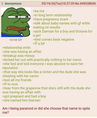 Anonymous 60 KB GIF >relationship ends 05/19/26(Tue)10:37:35 No.949338696 >be me >in long term relationship >have pregnancy scare >talk about baby names with gf while waiting on results >pick Damian for a boy and Octavia for a girl >test comes back negative >ff a bit >she was having an affair >breakup was messy >kicked her out with practically nothing to her name >she lied and told everyone I was abusive to save her reputation >that way she looks like a victim and the dude she was cheating with her savior >lost all my friends >ff to now >hear from the grapevine that she's still with the dude she was having an affair with >got pregnant and had a boy >she named him Damian Am I being paranoid or did she choose that name to spite me?