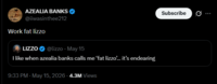AZEALIA BANKS @iiwasinthee212 Work fat lizzo LIZZO @lizzo - May 15 I like when azealia banks calls me 'fat lizzo... it's endearing 9:33 PM - May 15, 2026 - 4.3M Views Subscribe