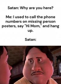 Satan: Why are you here? Me: I used to call the phone numbers on missing person posters, say "Hi Mom," and hang up. Satan: