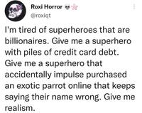 Roxi Horror @roxiqt I'm tired of superheroes that are billionaires. Give me a superhero with piles of credit card debt. Give me a superhero that accidentally impulse purchased an exotic parrot online that keeps saying their name wrong. Give me realism.