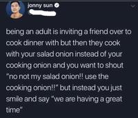 jonny sun being an adult is inviting a friend over to cook dinner with but then they cook with your salad onion instead of your cooking onion and you want to shout “no not my salad onion!! use the cooking onion!!" but instead you just smile and say "we are having a great time"