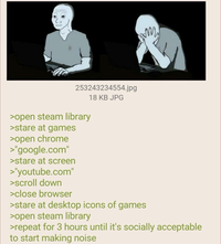 m 253243234554.jpg >open steam library >stare at games >open chrome >"google.com" >stare at screen >"youtube.com" >scroll down >close browser 18 KB JPG >stare at desktop icons of games >open steam library >repeat for 3 hours until it's socially acceptable to start making noise