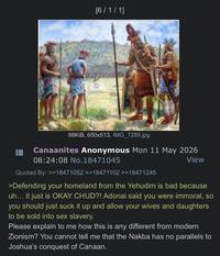 [6/1/1] 88KiB, 650x513, IMG_7289.jpg Canaanites Anonymous Mon 11 May 2026 08:24:08 No. 18471045 Quoted By: >>18471052 >>18471102 >>18471245 View >Defending your homeland from the Yehudim is bad because uh... it just is OKAY CHUD?! Adonai said you were immoral, so you should just suck it up and allow your wives and daughters to be sold into sex slavery. Please explain to me how this is any different from modern Zionism? You cannot tell me that the Nakba has no parallels to Joshua's conquest of Canaan.