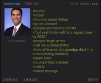 Anonymous | 754091586 721,1 KB JPG >be me >Indian >find out about 4chan >go on a board 35 min. geleden >people are f------ racists >"but yeah India will be a superpower by 2020" >people laugh at me >call me a streetshitter >how offensive, my grandpa died in a streetshitting incident >years later >I ruined their internet >I did it >sweet revenge 3 REPLIES 2 IMAGES REPLY