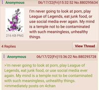 Anonymous 216 KB PNG 06/17/22(Fri)15:32:52 No.880295634 I'm never going to look at p---, play League of Legends, eat junk food, or use social media ever again. My mind is a temple not to be contaminated with such meaningless, unhealthy things. 4 Replies Anonymous View Thread 06/17/22(Fri)15:36:22 No.880295728 >'m never going to look at p---, play League of Legends, eat junk food, or use social media ever again. My mind is a temple not to be contaminated with such meaningless, unhealthy things. >immediately posts on 4chan