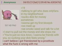 : Anonymous 507 KB PNG 04/03/21(Sat) 12:09:40 No.63034762 >19 >talking to girl who does onlyfans in my neighborhood >sucks d--- for money sometimes >wanna get my first b------ >we meet up >we smoke weed and talk for a bit >I start to pull out the money and she stops me >"You're just so nice Anon, I wanna be friends with you, so sucking your d--- feels wrong." i can't believe i got friendzoned by a prostitute what the f--- is wrong with me