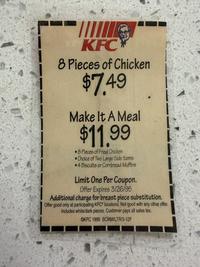 KFC 8 Pieces of Chicken $7.49 Make It A Meal $11.99 8 Pieces of Fried Chicken •Choice of Two Large Side Items •4 Biscuits or Cornbread Muffins Limit One Per Coupon. Offer Expires 3/26/95 Additional charge for breast piece substitution. Offer good only at participating KFC locations. Not good with any other offer. Includes white/dark pieces. Customer pays all sales tax. OKFC 1995 BCMM/LTR/3-12F