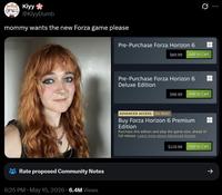 Kiyy @KiyyDumb mommy wants the new Forza game please Rate proposed Community Notes 6:25 PM • May 15, 2026 6.4M Views 0 Pre-Purchase Forza Horizon 6 $69.99 Add to Cart Pre-Purchase Forza Horizon 6 Deluxe Edition $99.99 Add to Cart ADVANCED ACCESS On Now! Buy Forza Horizon 6 Premium Edition Purchase this edition and play the game now, ahead of full release. Learn more about Advanced Access. $119.99 Add to Cart ->