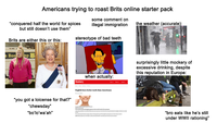 Americans trying to roast Brits online starter pack some comment on “conquered half the world for spices illegal immigration the weather (accurate): but still doesn't use them" Brits are either this or this: stereotype of bad teeth e Boo mp "you got a loicense for that?" "chewsday" "bo'lo'wa'ah❞ when actually: Dentistry Home News Business Ca News Show English have better teeth than Americans 06 January 2016 both than Americans A newly shown at English people have better than their counterparts In the study published in the British Medical Journal res nd the US and data from English and American dental The results showed that the average number of missing teeth was 97 for English participants, but 7.33 for those in the S Additionally people were merely to suffer poor dental health in the US because of socio-eco surprisingly little mockery of excessive drinking, despite this reputation in Europe: "bro eats like he's still under WWII rationing"