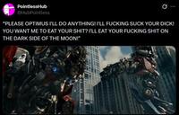 PointlessHub @HubPointless Ø "PLEASE OPTIMUS I'LL DO ANYTHING! I'LL F------ SUCK YOUR D---! YOU WANT ME TO EAT YOUR S---? I'LL EAT YOUR F------ S--- ON THE DARK SIDE OF THE MOON!"