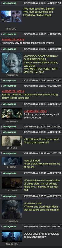 Anonymous 05/21/26(Thu)10:16:13 No.220651791 >We must suck him, Gandalf >We must consume his s--- >You know of who I speak 35 KB JPG Anonymous >>220651791 (OP) # 05/21/26(Thu)10:23:14 No.220651949 Now i know why he named them the ring wraiths. Anonymous 278 KB PNG Anonymous 05/21/26(Thu)10:26:22 No.220652014 >NOOOOO, DON'T DESTROY OUR PRECIOUSSS >SUCK THE HOBBITS D----, WE MUST >WE MUST EAT HOBBIT S--- ON LIVE TV, YES! 05/21/26(Thu)10:28:40 No.220652065 Anonymous >>220651791 (OP) # 05/21/26(Thu)10:29:10 No.220652077 >tell me...when did Saruman the wise abandon long bottom leaf for eating s--- Anonymous 904 KB PNG Anonymous Anonymous 79 KB JPG Anonymous 34 KB GIF Anonymous 2.83 MB GIF Anonymous 05/21/26(Thu)10:30:18 No.220652105 >>220651791 (OP) # Suck my c---, s----master, and I shall suck yours 05/21/26(Thu)10:30:43 No.220652110 05/21/26(Thu)10:32:36 No.220652142 >Stop Grima! I'll suck your c---! I'll eat rohan horse s---! 05/21/26(Thu)10:33:38 No.220652162 >fool of a took! >suck a d--- next time and rid me of my s--- 05/21/26(Thu)10:36:41 No.220652221 >Do not take me for some sucker of cheap d----. I'm not trying to fellate you. I'm trying to eat your s--- 05/21/26(Thu)10:37:25 No.220652239 >Let them come >There's one dwarf yet in Moria that still sucks c--- and eats s--- 975 KB PNG Anonymous 05/21/26(Thu)10:37:26 No.220652240 LOOKS LIKE S--- IS BACK ON THE MENU BOYS™ 1002 KB PNG