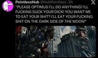 PointlessHub @HubPointless.2h X "PLEASE OPTIMUS I'LL DO ANYTHING! I'LL F------ SUCK YOUR D---! YOU WANT ME TO EAT YOUR S---? I'LL EAT YOUR F------ S--- ON THE DARK SIDE OF THE MOON!"