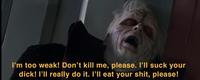 I'm too weak! Don't kill me, please. I'll suck your d---! I'll really do it. I'll eat your s---, please!