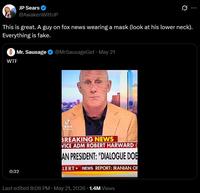 JP Sears @AwakenWithJP This is great. A guy on fox news wearing a mask (look at his lower neck). Everything is fake. W-- . Mr. Sausage @MrSausageGet ⚫ May 21 0:32 ـل TikTok kocks... BREAKING NEWS VICE ADM ROBERT HARWARD AN PRESIDENT: "DIALOGUE DOE LERT NEWS REPORT: IRANIAN OF Last edited 8:08 PM May 21, 2026 1.4M Views