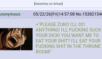 nonymous [Advertise on 4chan] 05/22/26(Fri)14:57:08 No.15382154 >"PLEASE ZUKO I'LL DO ANYTHING! I'LL F------ SUCK YOUR D---! YOU WANT ME TO EAT YOUR S---? I'LL EAT YOUR F------ S--- IN THE THRONE ROOM!"