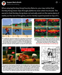 Supper Mario Broth @MarioBrothBlog 0 When playing Donkey Kong Country Returns, you may notice that Donkey Kong never clips through platforms even when he should. The secret is that Donkey Kong does not actually exist on the same plane of reality as the rest of the game, and is merely superimposed on top of it. In a platformer with 3D models but a 2D plane of movement, a semisolid platform is usually something the player must clip through when jumping on it. While a fully 2D platformer can just draw the character in front of it, in a 3D platformer both the character and the platform occupy the same space. 2D However, in Donkey Kong Country Returns, Donkey Kong somehow never visibly clips through anything. Note how he jumps up seemingly in front of the flower, but ends up in the middle of it? How did he not clip through it on the way up? 3D Enters 3D space only upon death The secret is that Donkey Kong does not actually exist on the same plane of reality as the rest of the game. His model is rendered with a separate camera and a 2D image of him is superimposed onto the game world. This allows him (and Diddy Kong) to be drawn over semisolid platforms as he jumps in front of them. For special occasions like death, he does enter the 3D plane. Source: patentsencyclopedia.com/app/20110306417, screenshots taken by Supper Mario Broth This illustration from a patent application for this game shows what is happening. Being 2D allows Donkey Kong to simply be drawn in front of the platform.