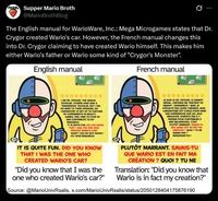 Supper Mario Broth @MarioBrothBlog 0 The English manual for WarioWare, Inc.: Mega Microgames states that Dr. Crygor created Wario's car. However, the French manual changes this into Dr. Crygor claiming to have created Wario himself. This makes him either Wario's father or Wario some kind of "Crygor's Monster". English manual French manual I AM DR. CRYGOR, THE GENIUS SCHOLAR. OTHERS HAVE SAID A "DANGEROUS SCHOLAR, BUT I PAY NO MIND TO THEIR OPINIONS. MY LABORATORY IS SET UP TO FURTHER MY EXPERIMENTS IN REALITY GAMES. FEEL FREE TO STOP BY AND CONTRIBUTE TO MY RESEARCH. IT IS QUITE FUN. DID YOU KNOW THAT I WAS THE ONE WHO ri CREATED WARIO'S CAR? WHAT? YOU DO NOT KNOW? DO YOUR RESEARCH! JE SUIS LE DR. CRYGOR, LE SAVANT GENIAL. CERTAINS ME TRAITENT DE SAVANT DANGEREUX - MAIS JE N'ÉCOUTE PAS LEURS THÉORIES. MON LABORATOIRE EST CONÇU POUR FAIRE DES EXPERIENCES SUR LES JEUX RÉALISTES. N'HÉSITE PAS À Y PASSER POUR CONTRIBUER À MES RECHERCHES. C'EST PLUTÔT MARRANT. SAVAIS-TU QUE WARIO EST EN FAIT MA CREATION? QUOI? TU NE SAVAIS PAS? RENSEIGNE-TOI! IT IS QUITE FUN. DID YOU KNOW THAT I WAS THE ONE WHO CREATED WARIO'S CAR? "Did you know that I was the one who created Wario's car?" PLUTÔT MARRANT. SAVAIS-TU QUE WARIO EST EN FAIT MA CRÉATION? QUOI? TU NE Translation: "Did you know that Wario is in fact my creation?" Source: @MarioUnivRsalis, x.com/Mario UnivRsalis/status/2050128404175876190