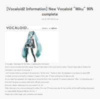 [Vocaloid2 Information] New Vocaloid "Miku" 90% complete June 25, 2007 23:03 by wat VOCALOID 2 CRYPTON Once again, I apologize for the delay in updating the information. Due to various troubles and other issues, I haven't been able to find much time (or rather, I haven't been able to finalize the information I can report to everyone...) but I've been holed up working on the production "all this time." Thanks to that, the database (voice library) is about 90% complete, and we're aiming for a release in August of this year. I'll keep working hard tonight as well. As you might have guessed, the image above shows the first in the Vocaloid2 CV series (codename) "Miku" in a standing pose. I think she'll be given a sumame when she's officially announced. Everyone, please, please give her your support! m(_)m (After listening to his voice and helping him refine it for over 10 hours every day for two months, all the staff members developed an indescribable feeling of affection for him...) Please wait a little longer until completion and release.