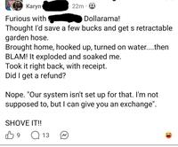 Karyn Furious with 22m Dollarama! Thought I'd save a few bucks and get s retractable garden hose. Brought home, hooked up, turned on water....then BLAM! It exploded and soaked me. Took it right back, with receipt. Did I get a refund? Nope. "Our system isn't set up for that. I'm not supposed to, but I can give you an exchange". SHOVE IT!! B 9 Q 13