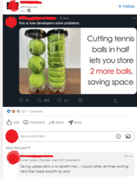 489 followers 1w. 5 nov. this is how developers solve problems 41 304 2k 40 1 Comment Like Comment Share Send Add a comment... Most Relevant + Follow 000 Cutting tennis balls in half lets you store 2 more balls, saving space P 1w... Junior System Engineer chez NEC Corporation Saving useless balls is no benefit man... I would rather let three working balls than break everything loool