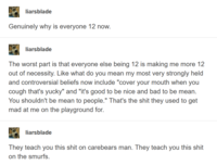 liarsblade Genuinely why is everyone 12 now. liarsblade The worst part is that everyone else being 12 is making me more 12 out of necessity. Like what do you mean my most very strongly held and controversial beliefs now include "cover your mouth when you cough that's yucky" and "it's good to be nice and bad to be mean. You shouldn't be mean to people." That's the s--- they used to get mad at me on the playground for. liarsblade They teach you this s--- on carebears man. They teach you this s--- on the smurfs.