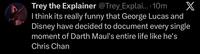 Trey the Explainer @Trey_Explai.... 10m X I think its really funny that George Lucas and Disney have decided to document every single moment of Darth Maul's entire life like he's Chris Chan